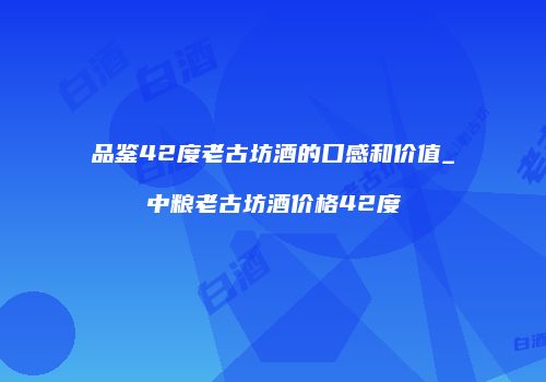 品鉴42度老古坊酒的口感和价值_中粮老古坊酒价格42度