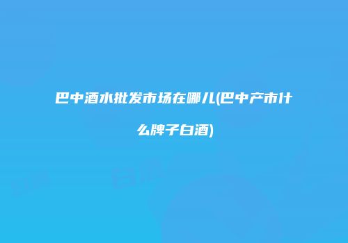 巴中酒水批发市场在哪儿(巴中产市什么牌子白酒)