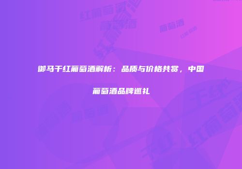 御马干红葡萄酒解析：品质与价格共赏，中国葡萄酒品牌巡礼