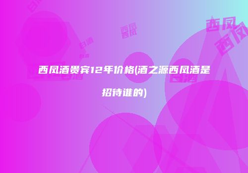 西凤酒贵宾12年价格(酒之源西凤酒是招待谁的)