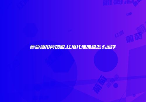 葡萄酒招商加盟,红酒代理加盟怎么运作