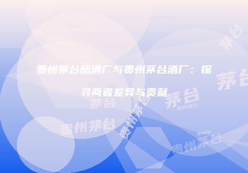 贵州茅台酿酒厂与贵州茅台酒厂：探寻两者差异与贡献