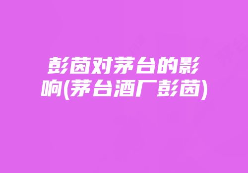 彭茵对茅台的影响(茅台酒厂彭茵)