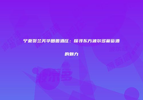 宁夏贺兰芳华田园酒庄：探寻东方波尔多葡萄酒的魅力