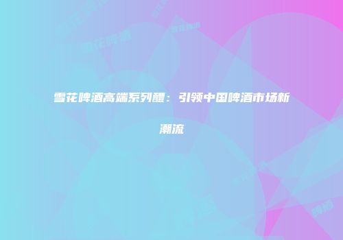 雪花啤酒高端系列醴：引领中国啤酒市场新潮流
