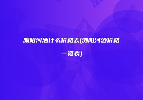 浏阳河酒什么价格表(浏阳河酒价格一览表)
