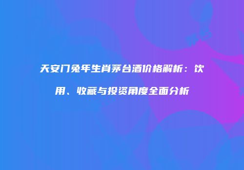 天安门兔年生肖茅台酒价格解析：饮用、收藏与投资角度全面分析