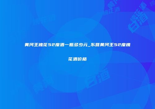 黄河王槐花52度酒一瓶多少元_东营黄河王52度槐花酒价格