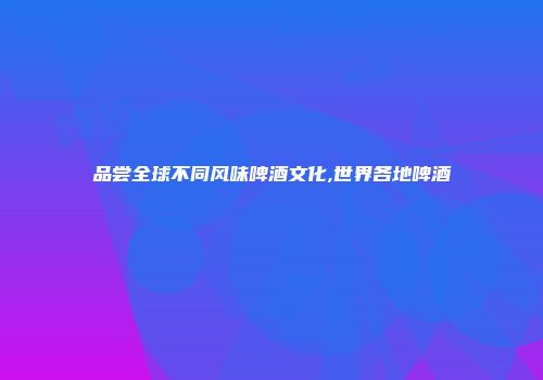 品尝全球不同风味啤酒文化,世界各地啤酒