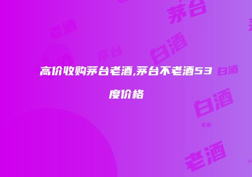 高价收购茅台老酒,茅台不老酒53度价格