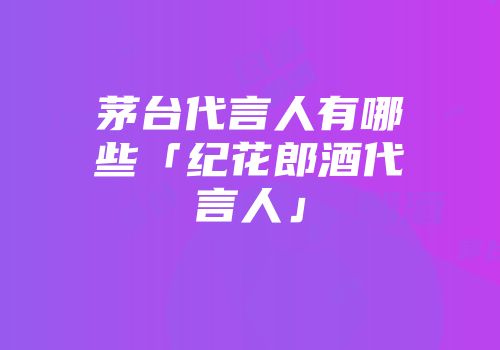 茅台代言人有哪些「纪花郎酒代言人」