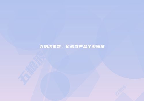 五粮液传奇：价格与产品全面解析