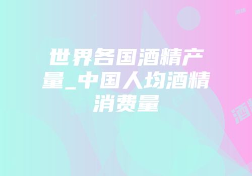 世界各国酒精产量_中国人均酒精消费量