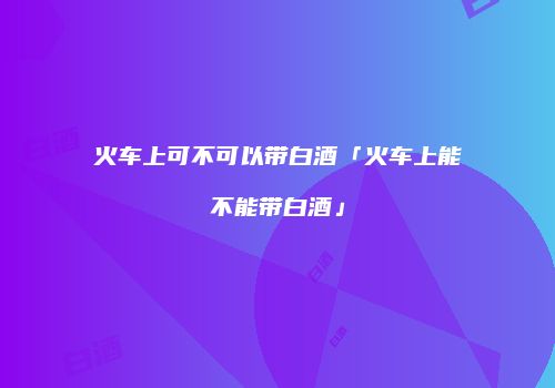 火车上可不可以带白酒「火车上能不能带白酒」