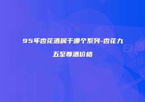 95年杏花酒属于哪个系列-杏花九五至尊酒价格