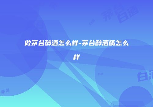 做茅台醇酒怎么样-茅台醇酒质怎么样