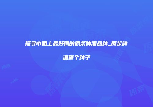 探寻市面上最好喝的原浆啤酒品牌_原浆啤酒哪个牌子
