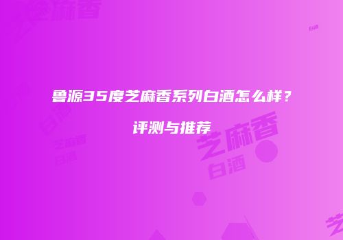 鲁源35度芝麻香系列白酒怎么样？评测与推荐