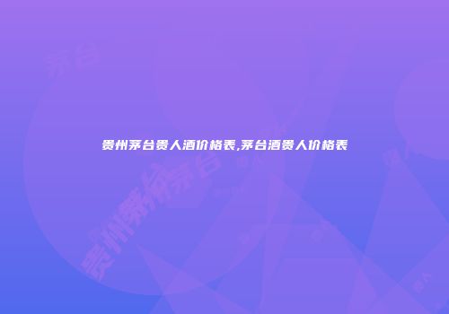 贵州茅台贵人酒价格表,茅台酒贵人价格表