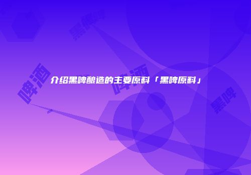 介绍黑啤酿造的主要原料「黑啤原料」