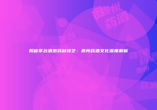揭秘茅台酒泡药材技艺：贵州药酒文化深度解析