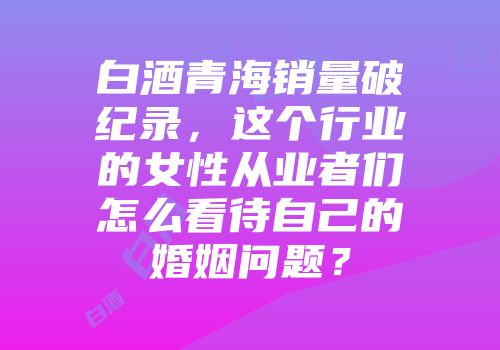白酒青海销量破纪录，这个行业的女性从业者们怎么看待自己的婚姻问题？