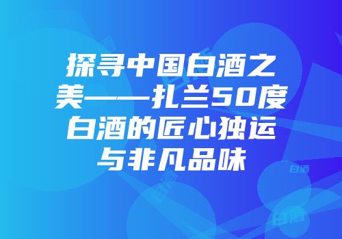探寻中国白酒之美——扎兰50度白酒的匠心独运与非凡品味