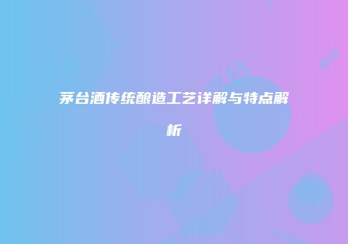 茅台酒传统酿造工艺详解与特点解析