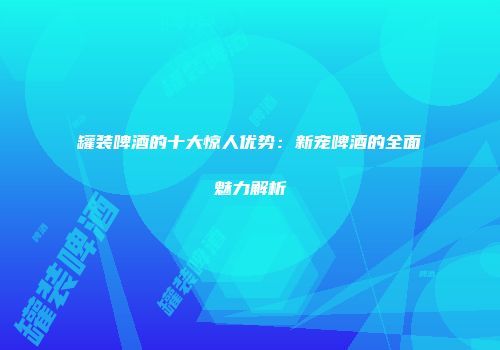 罐装啤酒的十大惊人优势：新宠啤酒的全面魅力解析