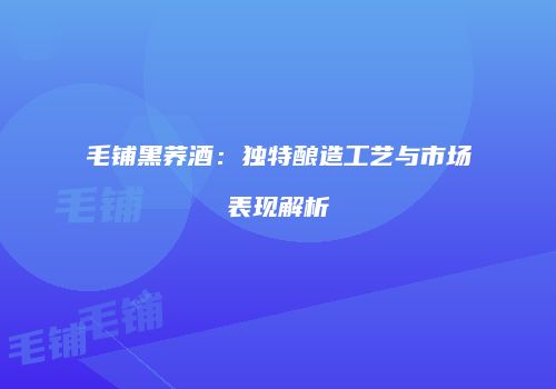 毛铺黑荞酒：独特酿造工艺与市场表现解析