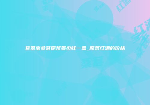 葚多宝桑葚原浆多少钱一盒_原浆红酒的价格