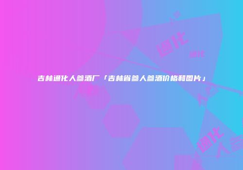 吉林通化人参酒厂「吉林省参人参酒价格和图片」