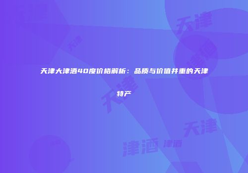 天津大津酒40度价格解析：品质与价值并重的天津特产
