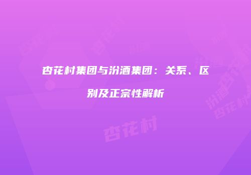 杏花村集团与汾酒集团：关系、区别及正宗性解析
