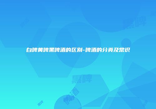 白啤黄啤黑啤酒的区别-啤酒的分类及常识
