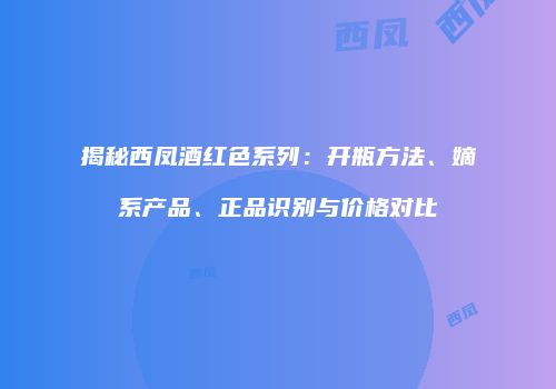揭秘西凤酒红色系列：开瓶方法、嫡系产品、正品识别与价格对比