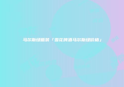 马尔斯绿瓶装「雪花啤酒马尔斯绿价格」
