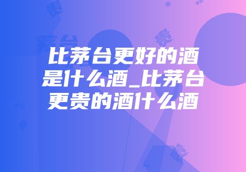 比茅台更好的酒是什么酒_比茅台更贵的酒什么酒