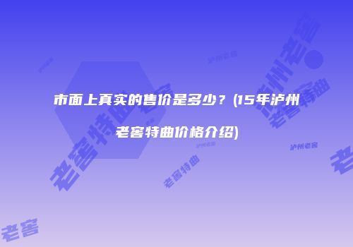 市面上真实的售价是多少？(15年泸州老窖特曲价格介绍)