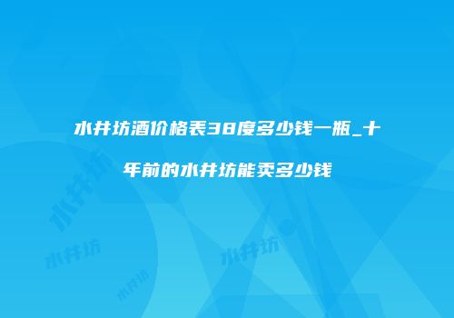 水井坊酒价格表38度多少钱一瓶_十年前的水井坊能卖多少钱