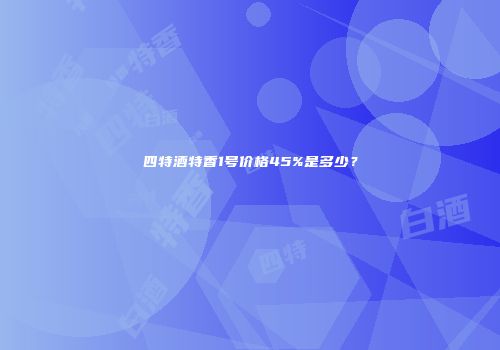 四特酒特香1号价格45%是多少？