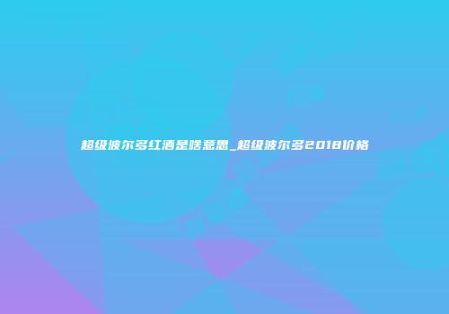 超级波尔多红酒是啥意思_超级波尔多2018价格