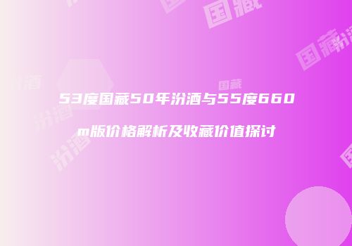 53度国藏50年汾酒与55度660m版价格解析及收藏价值探讨