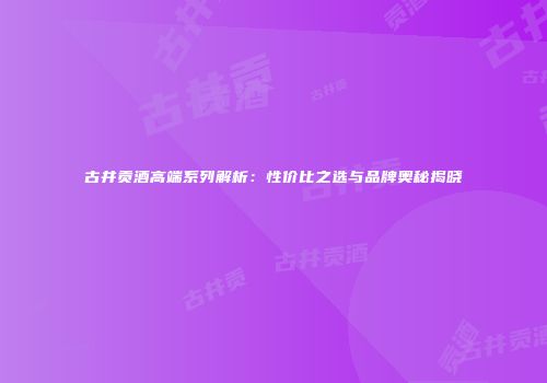 古井贡酒高端系列解析：性价比之选与品牌奥秘揭晓