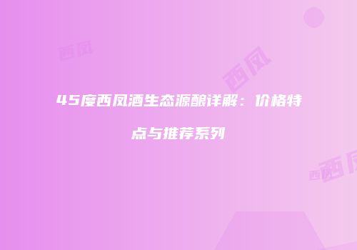 45度西凤酒生态源酿详解：价格特点与推荐系列