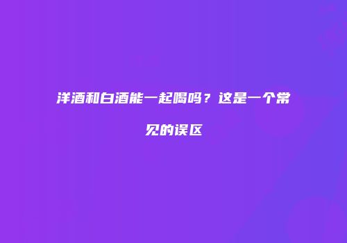 洋酒和白酒能一起喝吗？这是一个常见的误区