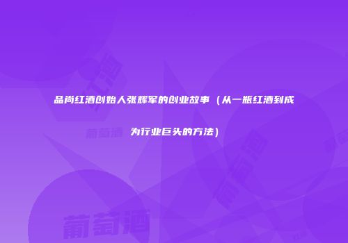 品尚红酒创始人张辉军的创业故事（从一瓶红酒到成为行业巨头的方法）