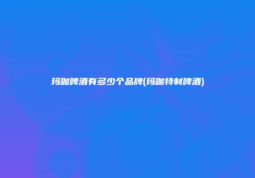 玛咖啤酒有多少个品牌(玛咖特制啤酒)