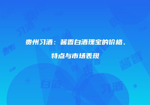 贵州习酒：酱香白酒瑰宝的价格、特点与市场表现