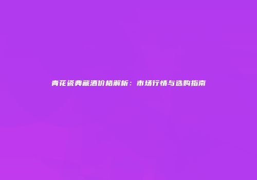 青花瓷典藏酒价格解析：市场行情与选购指南